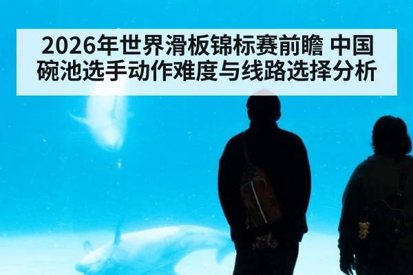 2026年世界滑板锦标赛前瞻 中国碗池选手动作难度与线路选择分析